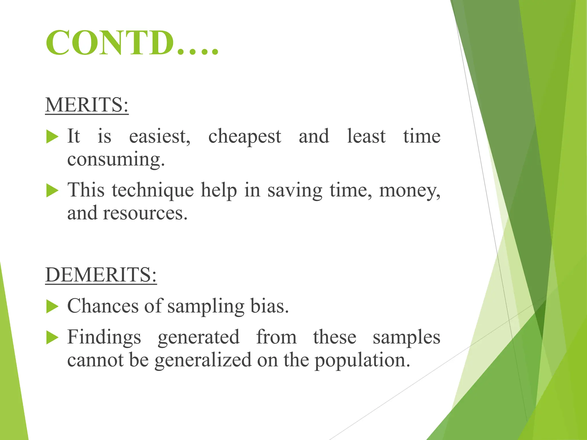 CONTD….
MERITS:
 It is easiest, cheapest and least time
consuming.
 This technique help in saving time, money,
and resources.
DEMERITS:
 Chances of sampling bias.
 Findings generated from these samples
cannot be generalized on the population.
 