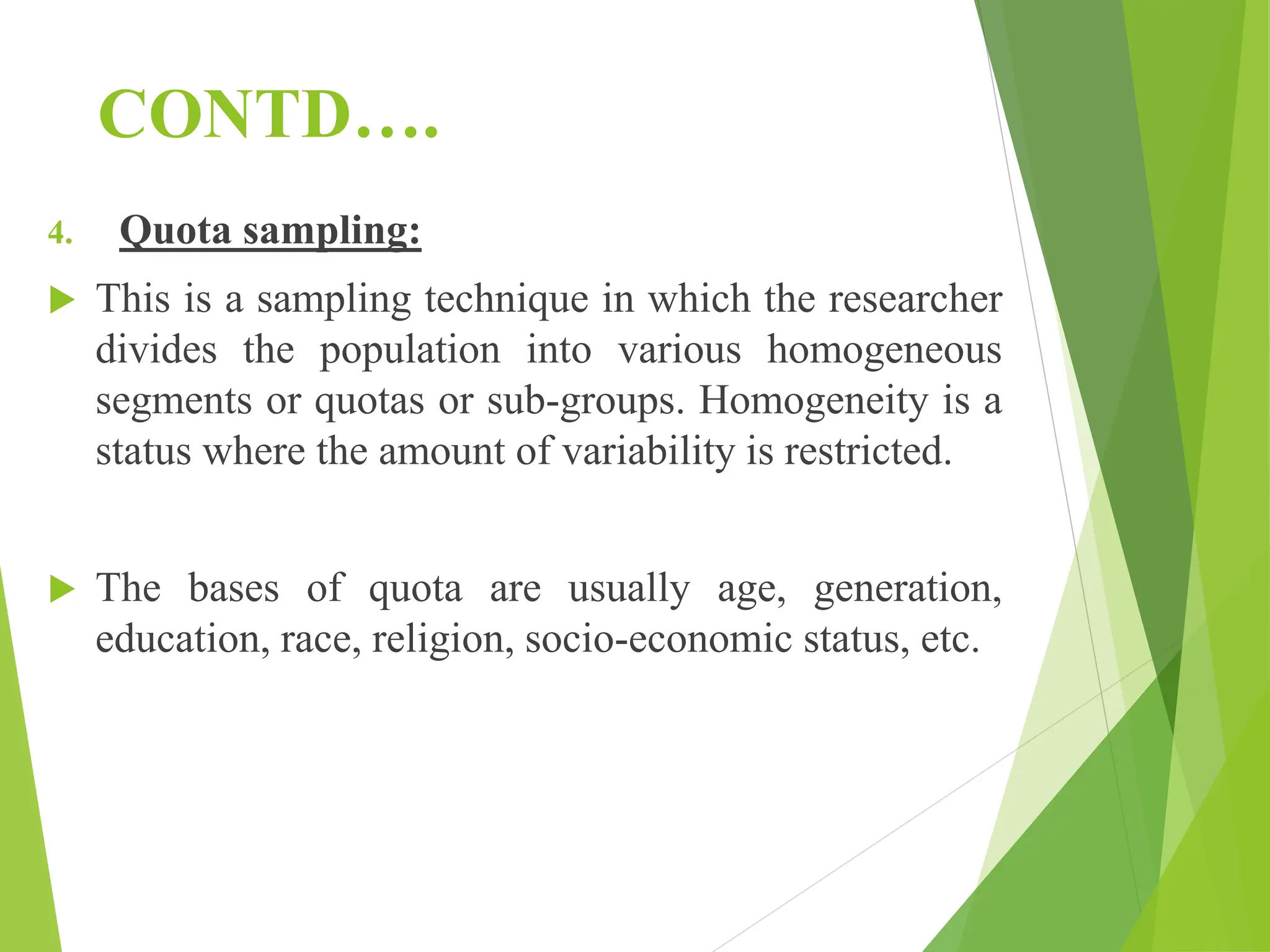 CONTD….
4. Quota sampling:
 This is a sampling technique in which the researcher
divides the population into various homogeneous
segments or quotas or sub-groups. Homogeneity is a
status where the amount of variability is restricted.
 The bases of quota are usually age, generation,
education, race, religion, socio-economic status, etc.
 