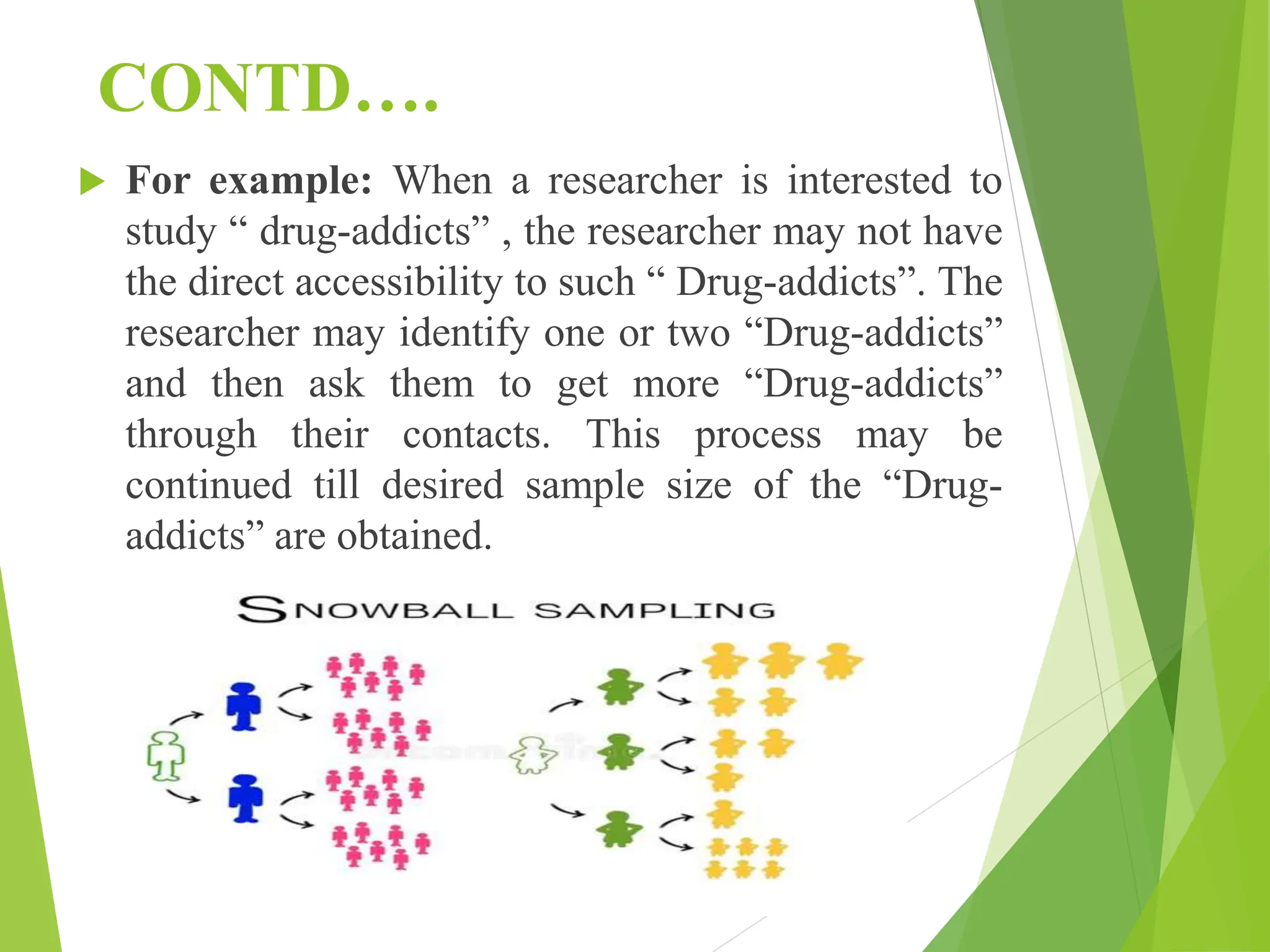 CONTD….
 For example: When a researcher is interested to
study “ drug-addicts” , the researcher may not have
the direct accessibility to such “ Drug-addicts”. The
researcher may identify one or two “Drug-addicts”
and then ask them to get more “Drug-addicts”
through their contacts. This process may be
continued till desired sample size of the “Drug-
addicts” are obtained.
 