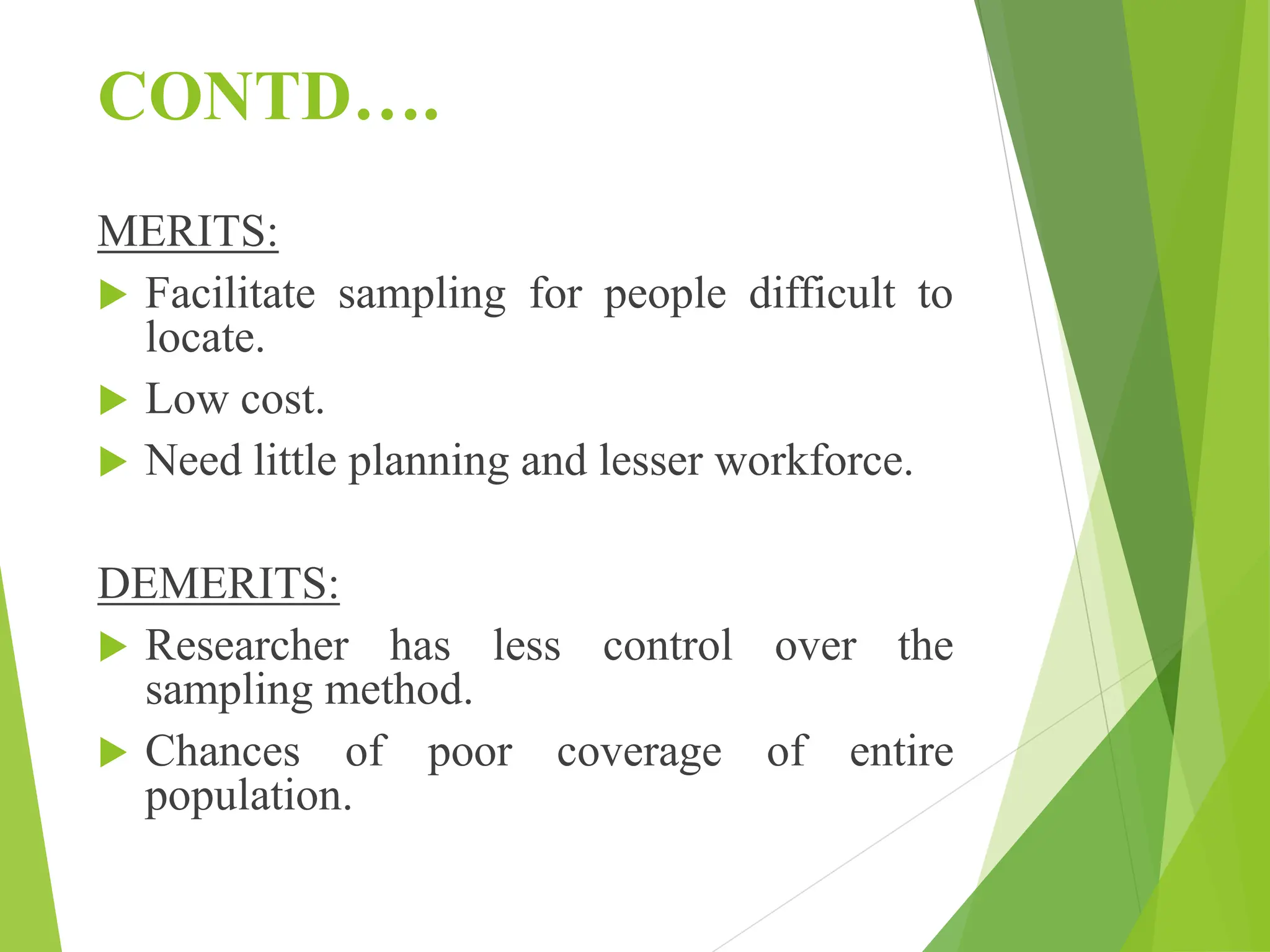 CONTD….
MERITS:
 Facilitate sampling for people difficult to
locate.
 Low cost.
 Need little planning and lesser workforce.
DEMERITS:
 Researcher has less control over the
sampling method.
 Chances of poor coverage of entire
population.
 