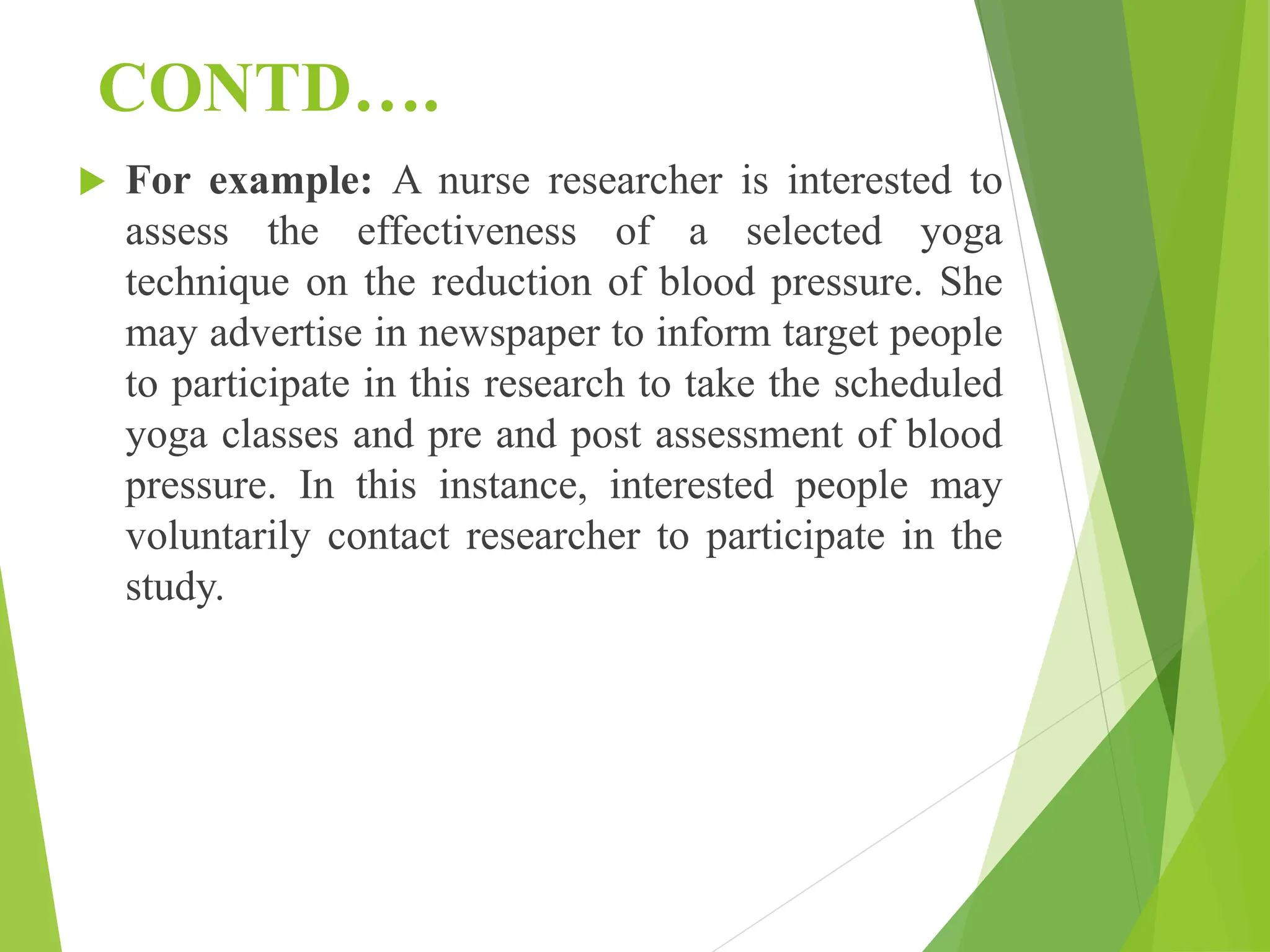 CONTD….
 For example: A nurse researcher is interested to
assess the effectiveness of a selected yoga
technique on the reduction of blood pressure. She
may advertise in newspaper to inform target people
to participate in this research to take the scheduled
yoga classes and pre and post assessment of blood
pressure. In this instance, interested people may
voluntarily contact researcher to participate in the
study.
 