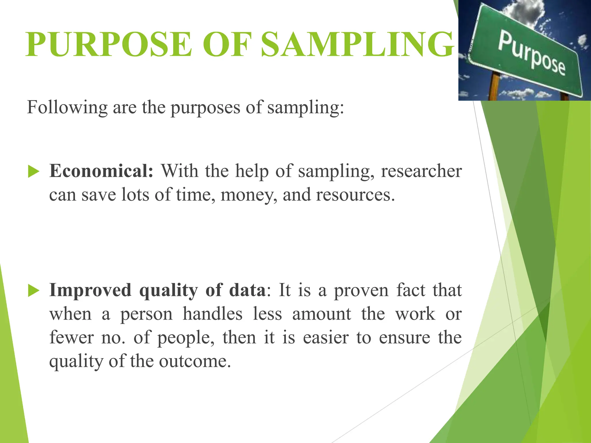PURPOSE OF SAMPLING
Following are the purposes of sampling:
 Economical: With the help of sampling, researcher
can save lots of time, money, and resources.
 Improved quality of data: It is a proven fact that
when a person handles less amount the work or
fewer no. of people, then it is easier to ensure the
quality of the outcome.
 