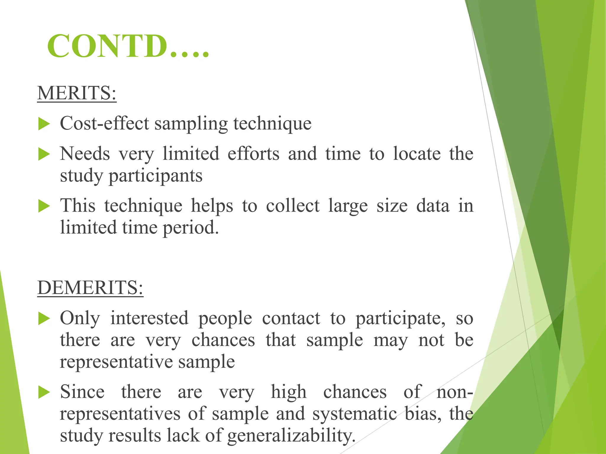 CONTD….
MERITS:
 Cost-effect sampling technique
 Needs very limited efforts and time to locate the
study participants
 This technique helps to collect large size data in
limited time period.
DEMERITS:
 Only interested people contact to participate, so
there are very chances that sample may not be
representative sample
 Since there are very high chances of non-
representatives of sample and systematic bias, the
study results lack of generalizability.
 
