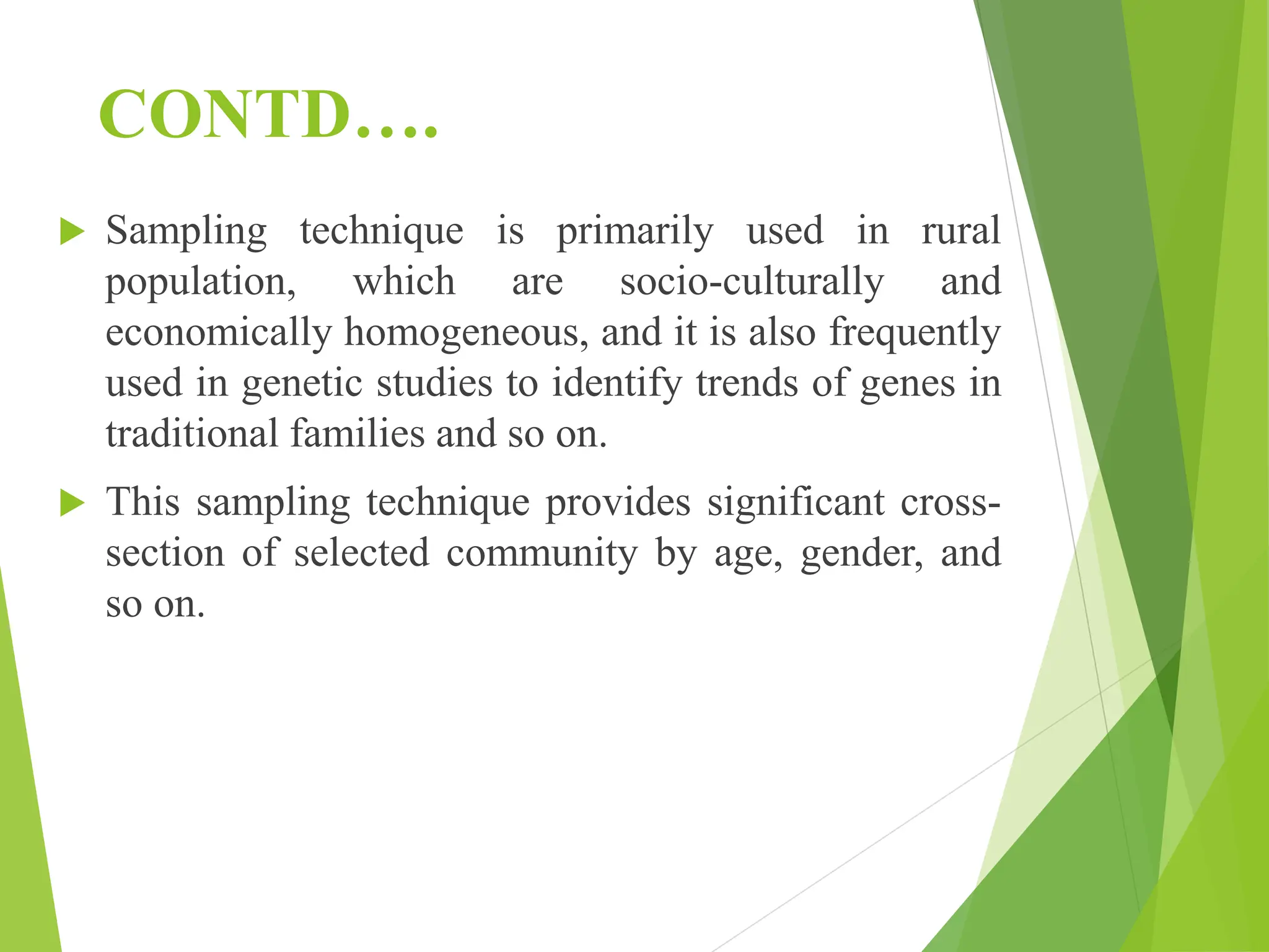 CONTD….
 Sampling technique is primarily used in rural
population, which are socio-culturally and
economically homogeneous, and it is also frequently
used in genetic studies to identify trends of genes in
traditional families and so on.
 This sampling technique provides significant cross-
section of selected community by age, gender, and
so on.
 