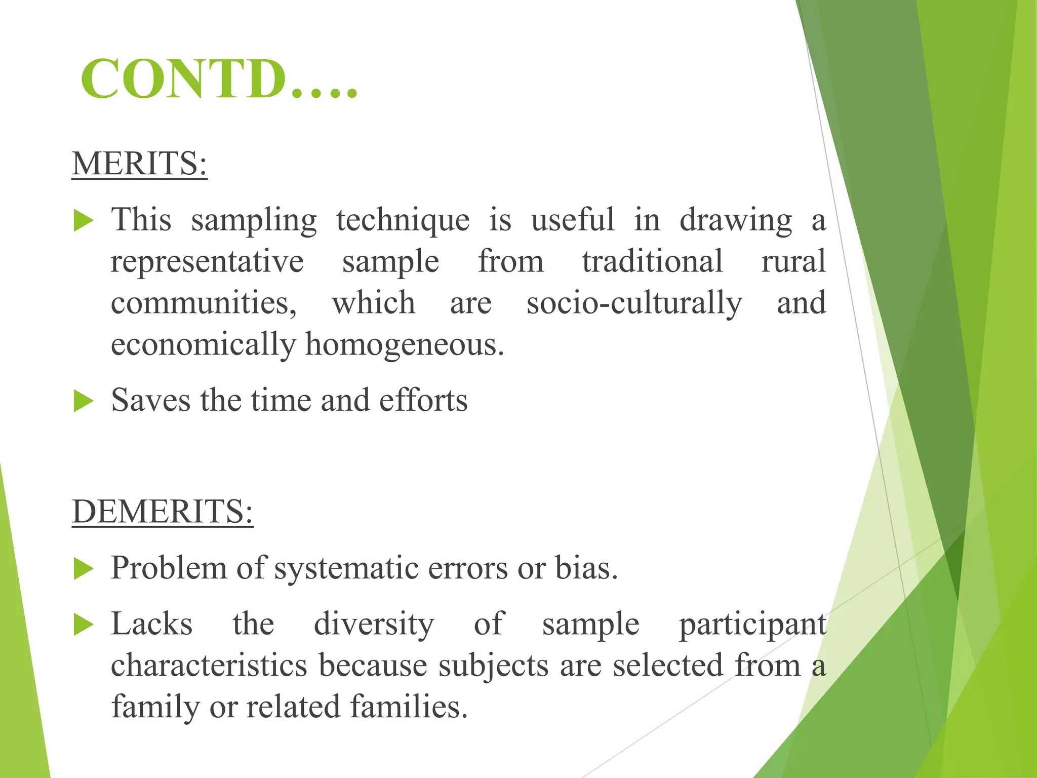 CONTD….
MERITS:
 This sampling technique is useful in drawing a
representative sample from traditional rural
communities, which are socio-culturally and
economically homogeneous.
 Saves the time and efforts
DEMERITS:
 Problem of systematic errors or bias.
 Lacks the diversity of sample participant
characteristics because subjects are selected from a
family or related families.
 