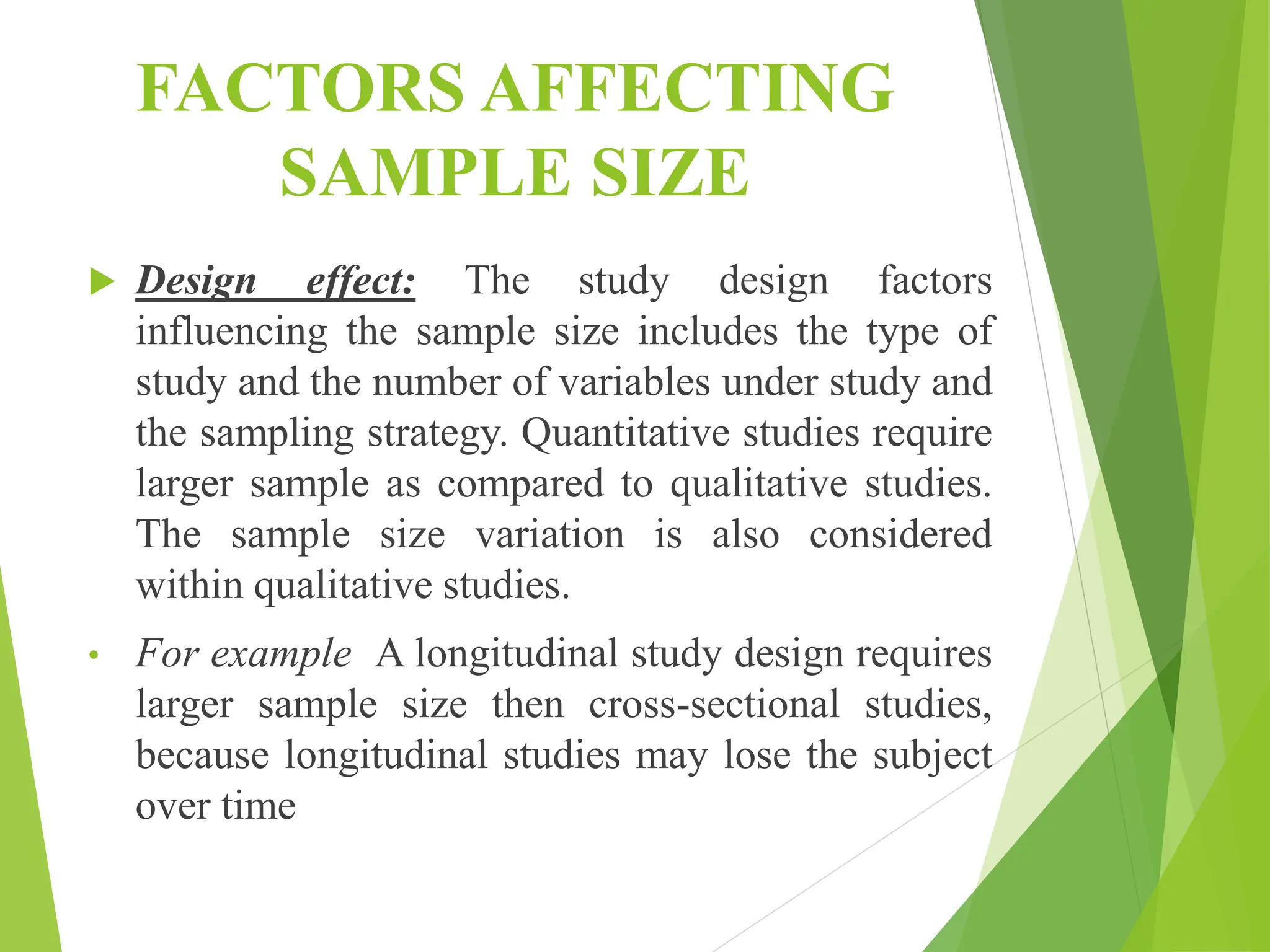 FACTORS AFFECTING
SAMPLE SIZE
 Design effect: The study design factors
influencing the sample size includes the type of
study and the number of variables under study and
the sampling strategy. Quantitative studies require
larger sample as compared to qualitative studies.
The sample size variation is also considered
within qualitative studies.
• For example A longitudinal study design requires
larger sample size then cross-sectional studies,
because longitudinal studies may lose the subject
over time
 