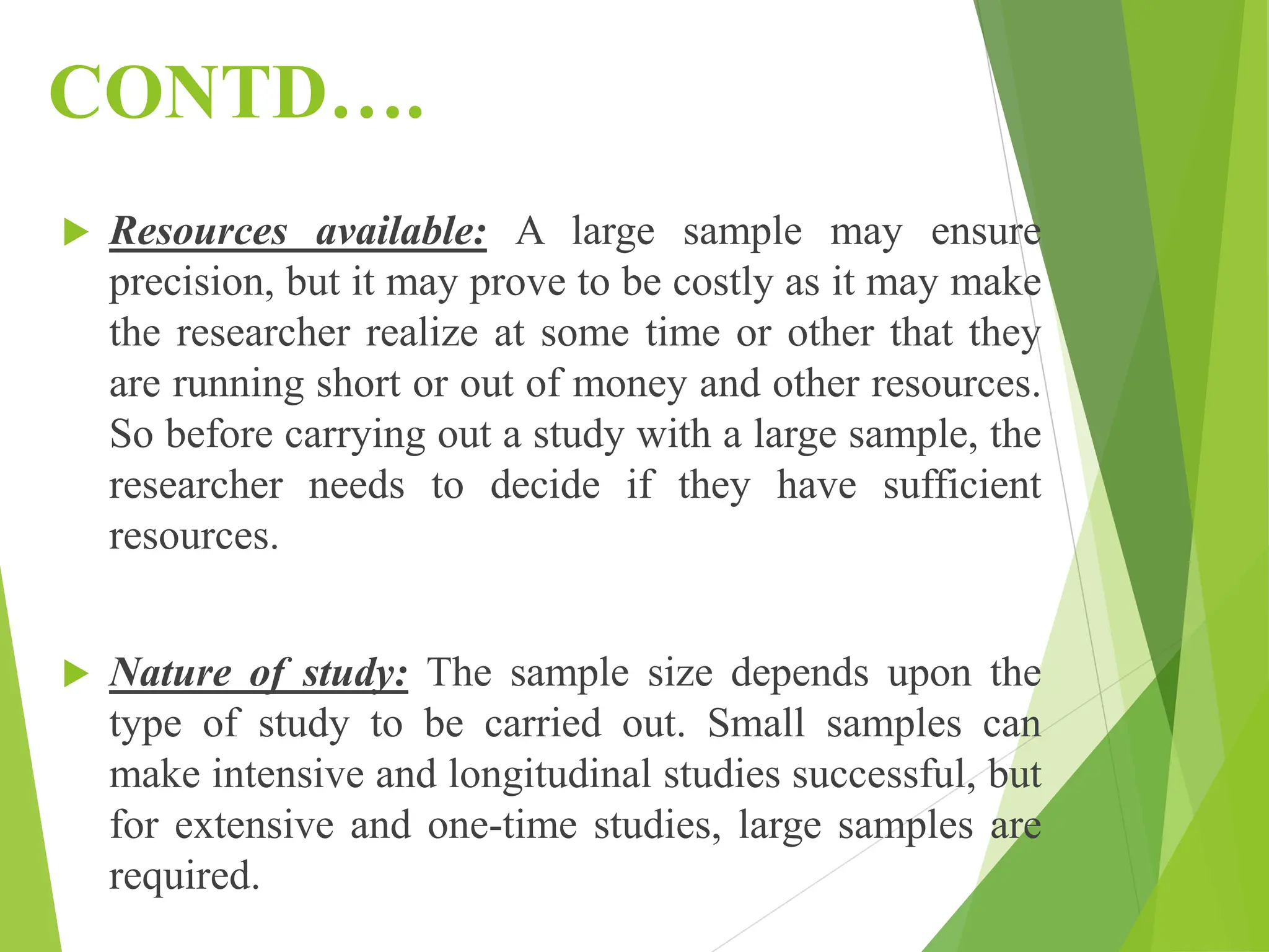 CONTD….
 Resources available: A large sample may ensure
precision, but it may prove to be costly as it may make
the researcher realize at some time or other that they
are running short or out of money and other resources.
So before carrying out a study with a large sample, the
researcher needs to decide if they have sufficient
resources.
 Nature of study: The sample size depends upon the
type of study to be carried out. Small samples can
make intensive and longitudinal studies successful, but
for extensive and one-time studies, large samples are
required.
 