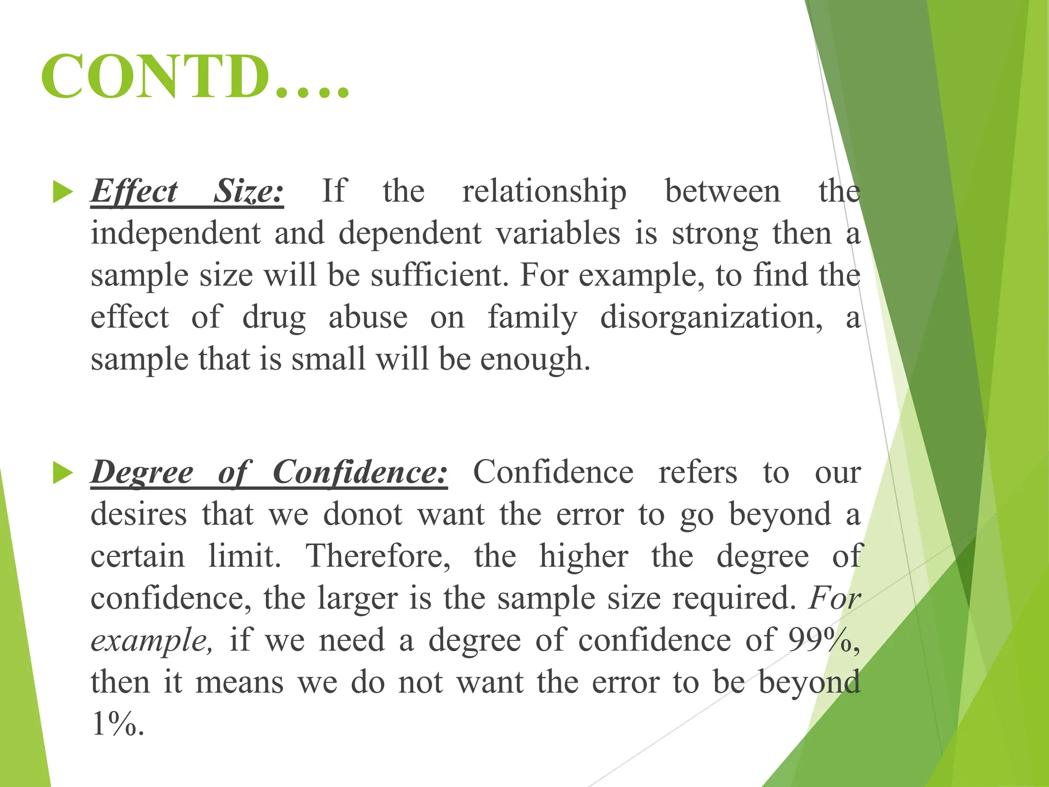 CONTD….
 Effect Size: If the relationship between the
independent and dependent variables is strong then a
sample size will be sufficient. For example, to find the
effect of drug abuse on family disorganization, a
sample that is small will be enough.
 Degree of Confidence: Confidence refers to our
desires that we donot want the error to go beyond a
certain limit. Therefore, the higher the degree of
confidence, the larger is the sample size required. For
example, if we need a degree of confidence of 99%,
then it means we do not want the error to be beyond
1%.
 