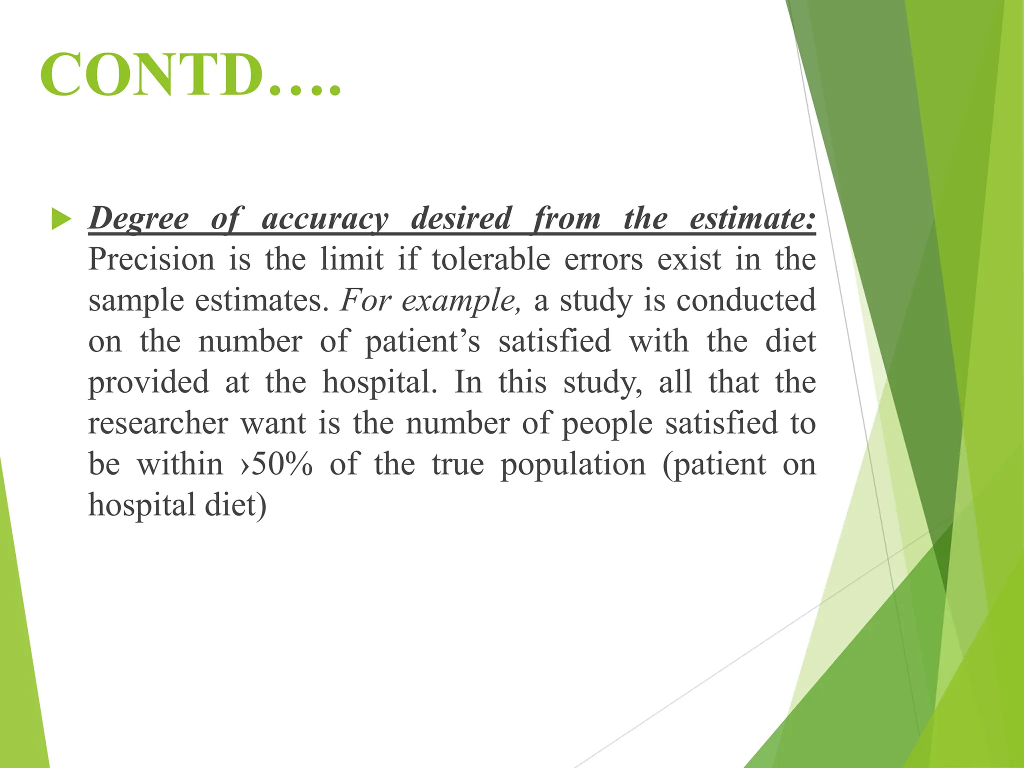 CONTD….
 Degree of accuracy desired from the estimate:
Precision is the limit if tolerable errors exist in the
sample estimates. For example, a study is conducted
on the number of patient’s satisfied with the diet
provided at the hospital. In this study, all that the
researcher want is the number of people satisfied to
be within ›50% of the true population (patient on
hospital diet)
 