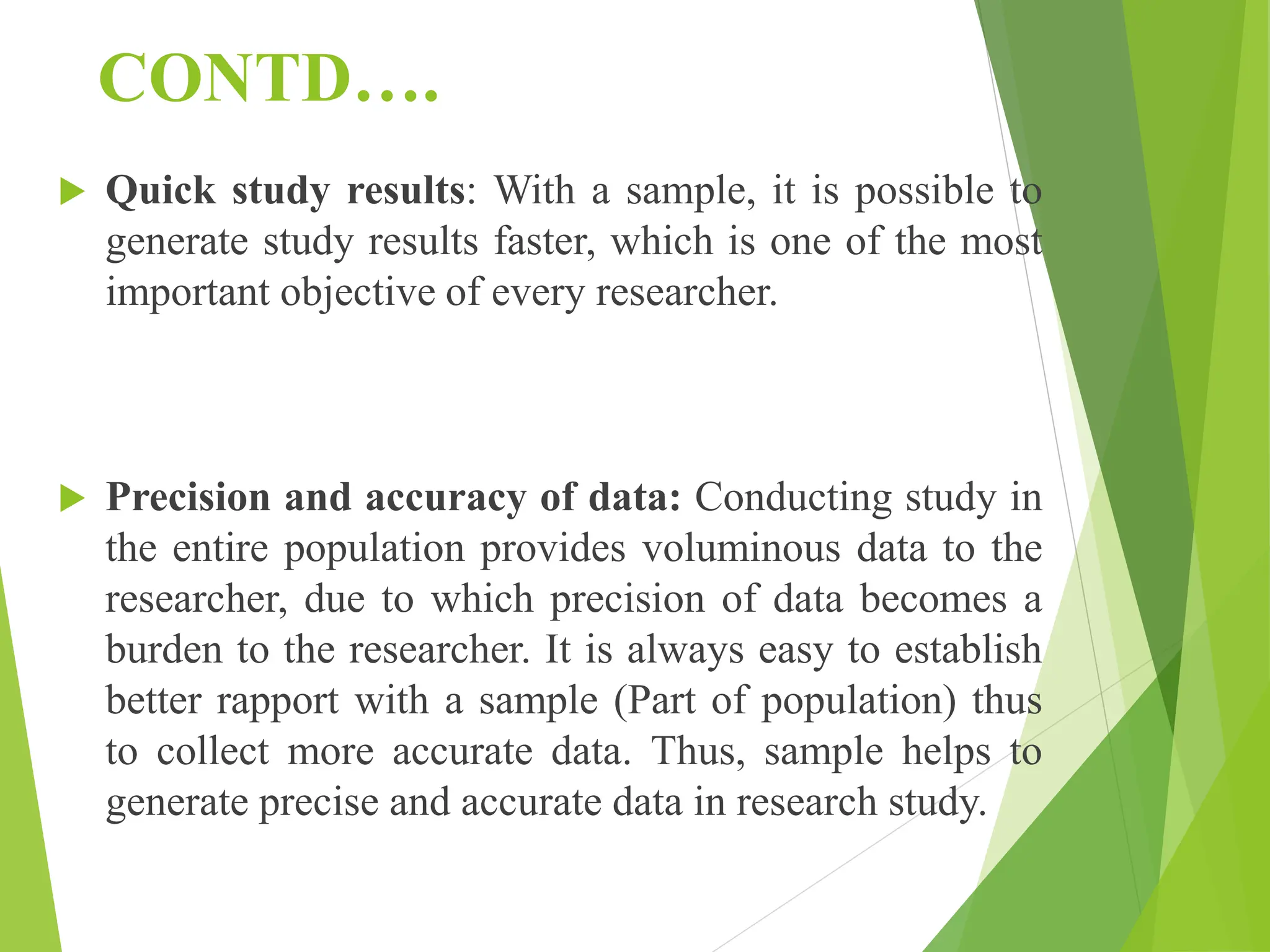 CONTD….
 Quick study results: With a sample, it is possible to
generate study results faster, which is one of the most
important objective of every researcher.
 Precision and accuracy of data: Conducting study in
the entire population provides voluminous data to the
researcher, due to which precision of data becomes a
burden to the researcher. It is always easy to establish
better rapport with a sample (Part of population) thus
to collect more accurate data. Thus, sample helps to
generate precise and accurate data in research study.
 