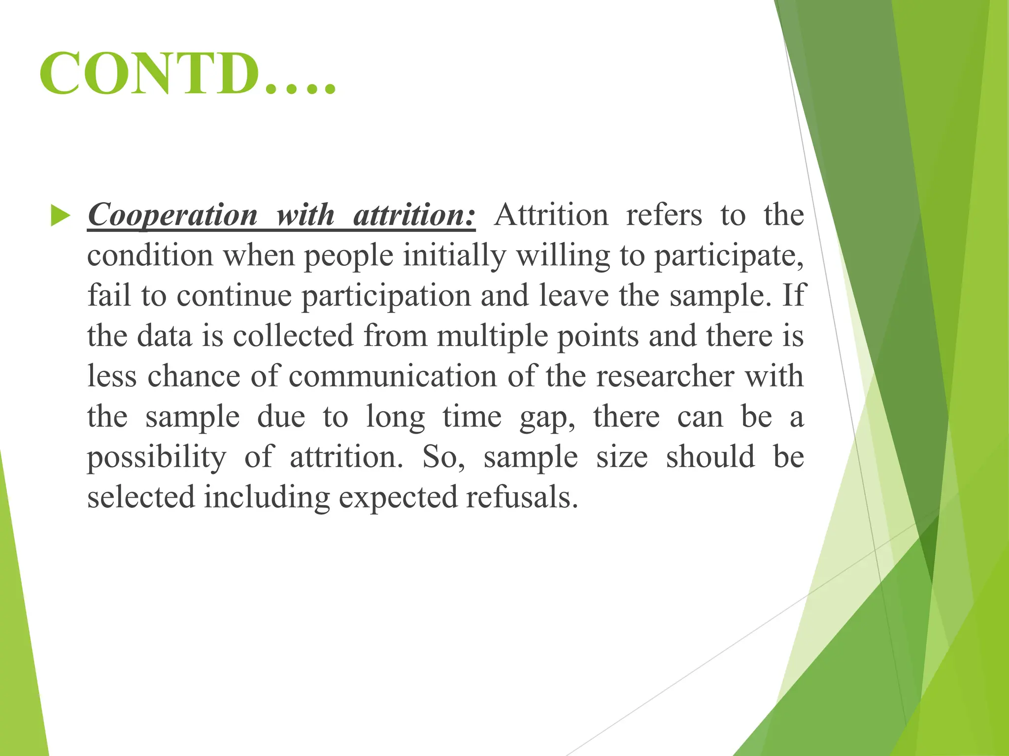 CONTD….
 Cooperation with attrition: Attrition refers to the
condition when people initially willing to participate,
fail to continue participation and leave the sample. If
the data is collected from multiple points and there is
less chance of communication of the researcher with
the sample due to long time gap, there can be a
possibility of attrition. So, sample size should be
selected including expected refusals.
 