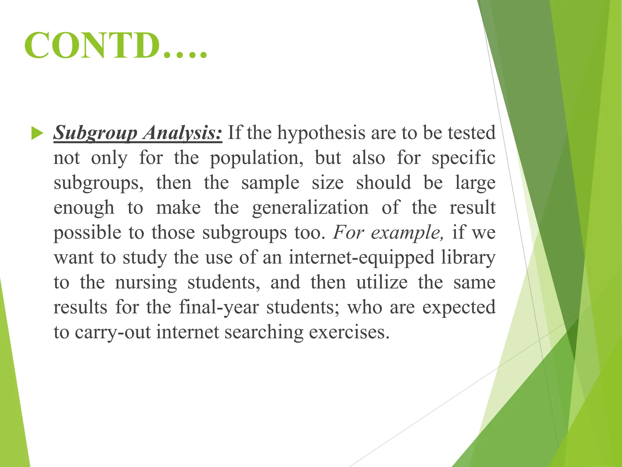 CONTD….
 Subgroup Analysis: If the hypothesis are to be tested
not only for the population, but also for specific
subgroups, then the sample size should be large
enough to make the generalization of the result
possible to those subgroups too. For example, if we
want to study the use of an internet-equipped library
to the nursing students, and then utilize the same
results for the final-year students; who are expected
to carry-out internet searching exercises.
 