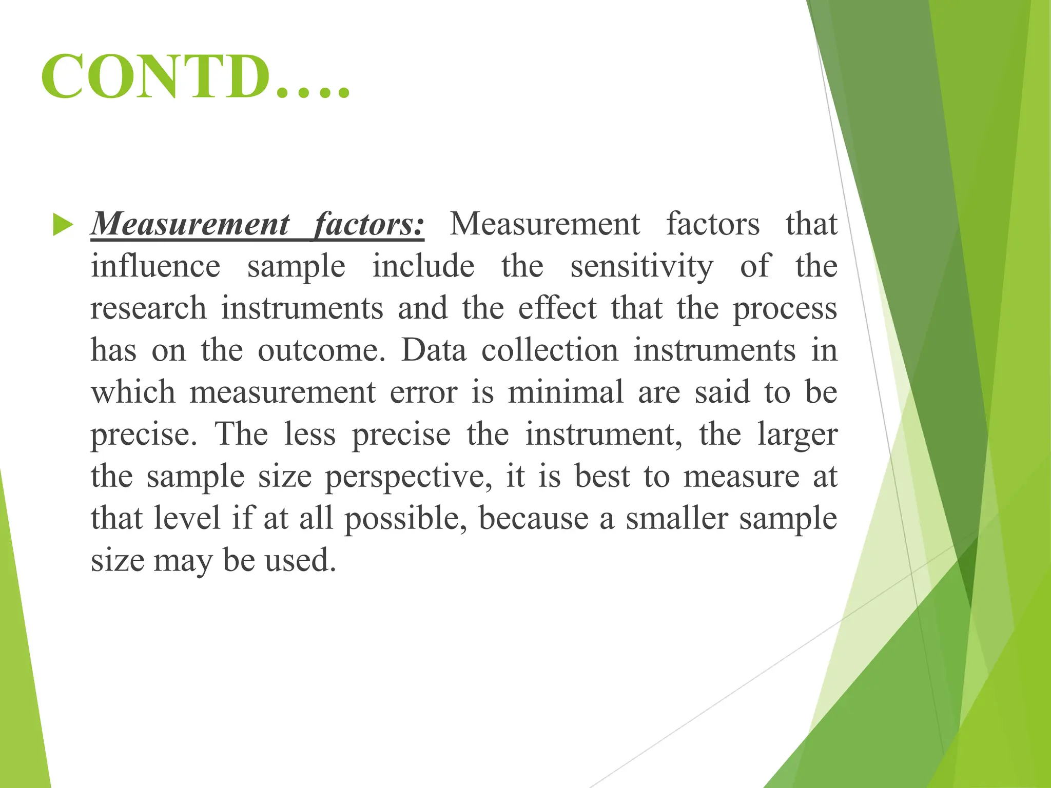 CONTD….
 Measurement factors: Measurement factors that
influence sample include the sensitivity of the
research instruments and the effect that the process
has on the outcome. Data collection instruments in
which measurement error is minimal are said to be
precise. The less precise the instrument, the larger
the sample size perspective, it is best to measure at
that level if at all possible, because a smaller sample
size may be used.
 
