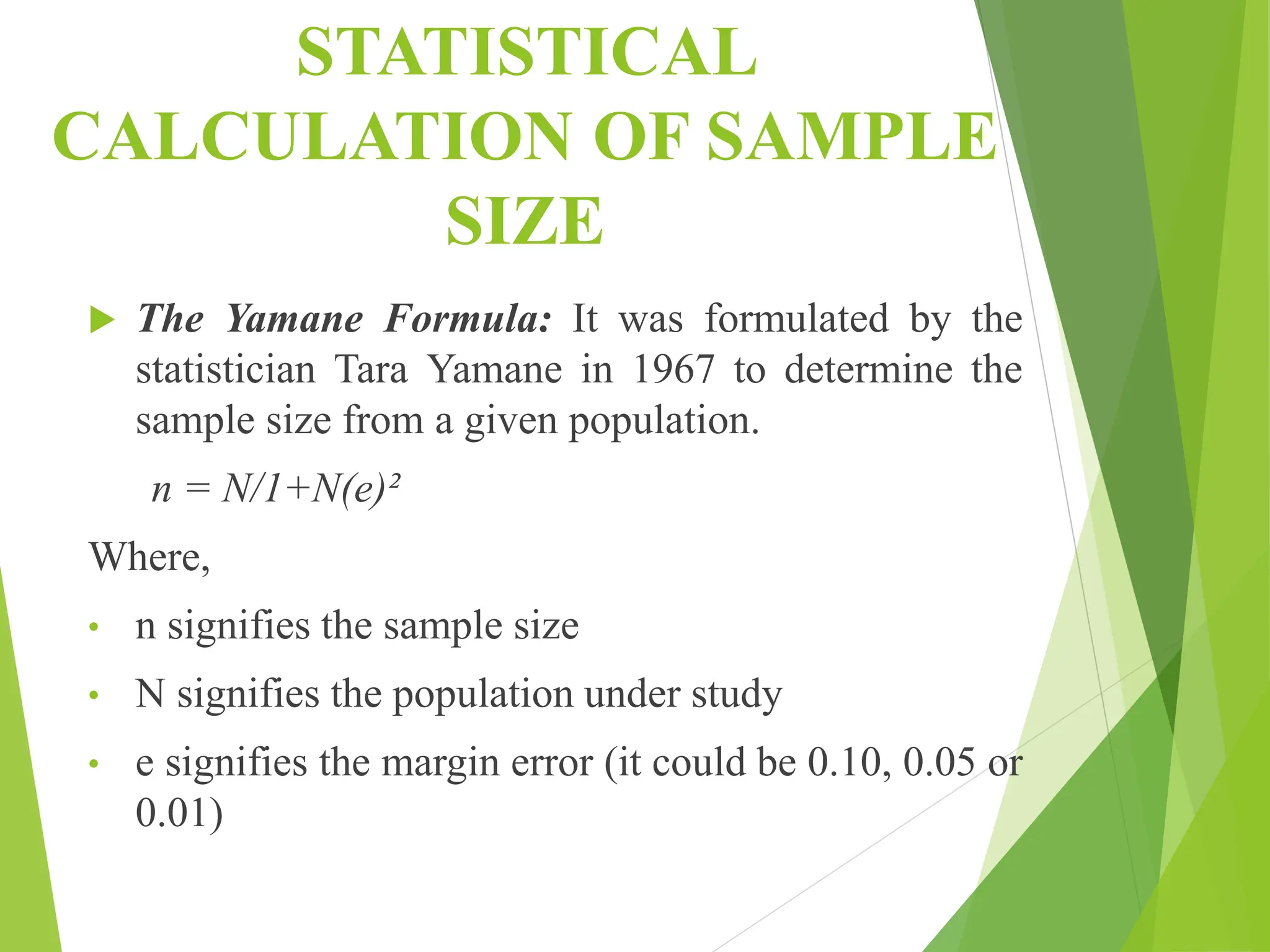 STATISTICAL
CALCULATION OF SAMPLE
SIZE
 The Yamane Formula: It was formulated by the
statistician Tara Yamane in 1967 to determine the
sample size from a given population.
n = N/1+N(e)²
Where,
• n signifies the sample size
• N signifies the population under study
• e signifies the margin error (it could be 0.10, 0.05 or
0.01)
 