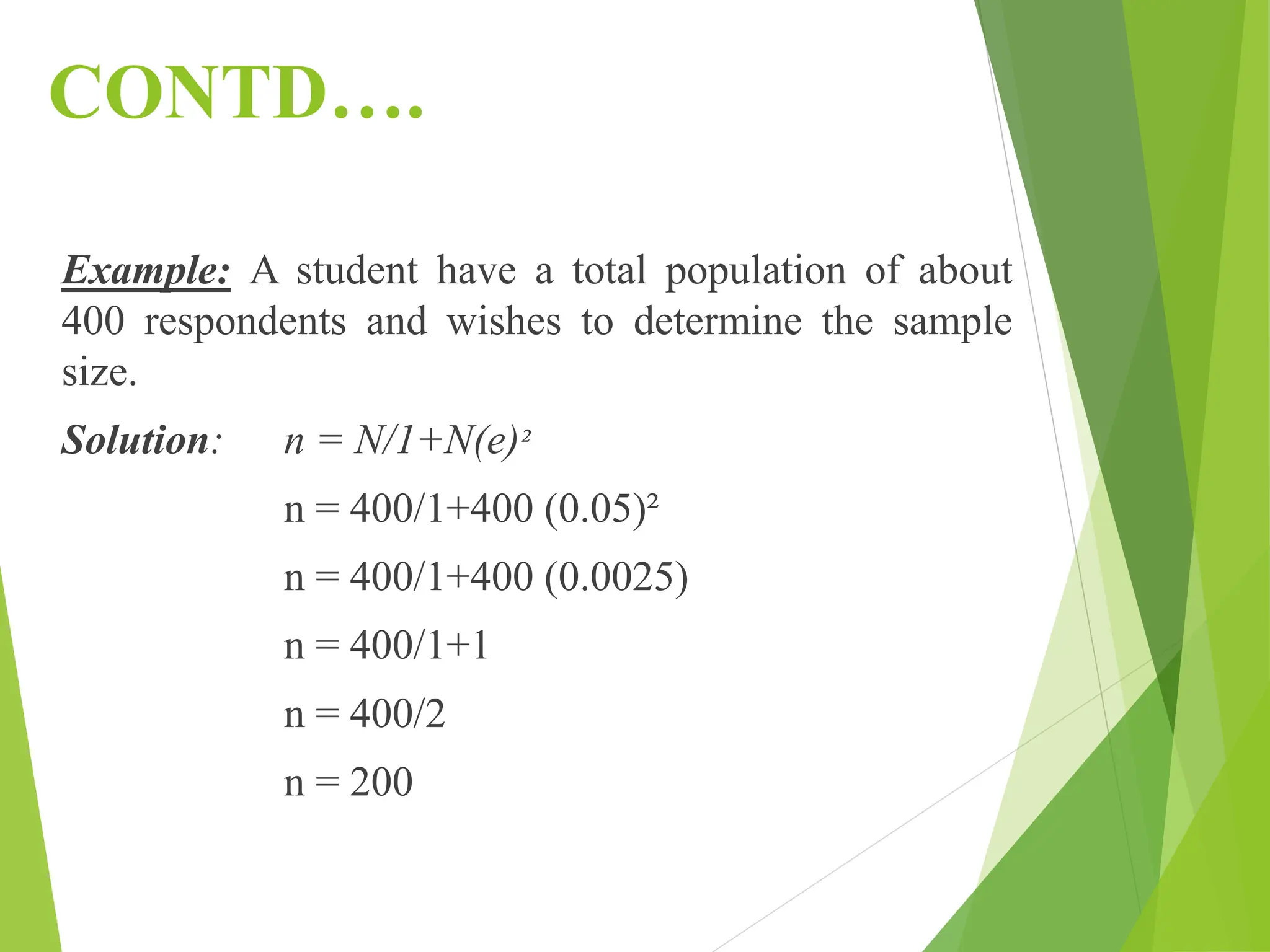 CONTD….
Example: A student have a total population of about
400 respondents and wishes to determine the sample
size.
Solution: n = N/1+N(e)²
n = 400/1+400 (0.05)²
n = 400/1+400 (0.0025)
n = 400/1+1
n = 400/2
n = 200
 