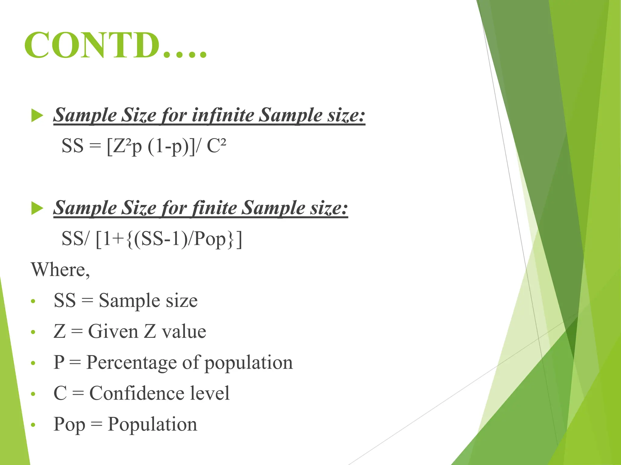 CONTD….
 Sample Size for infinite Sample size:
SS = [Z²p (1-p)]/ C²
 Sample Size for finite Sample size:
SS/ [1+{(SS-1)/Pop}]
Where,
• SS = Sample size
• Z = Given Z value
• P = Percentage of population
• C = Confidence level
• Pop = Population
 
