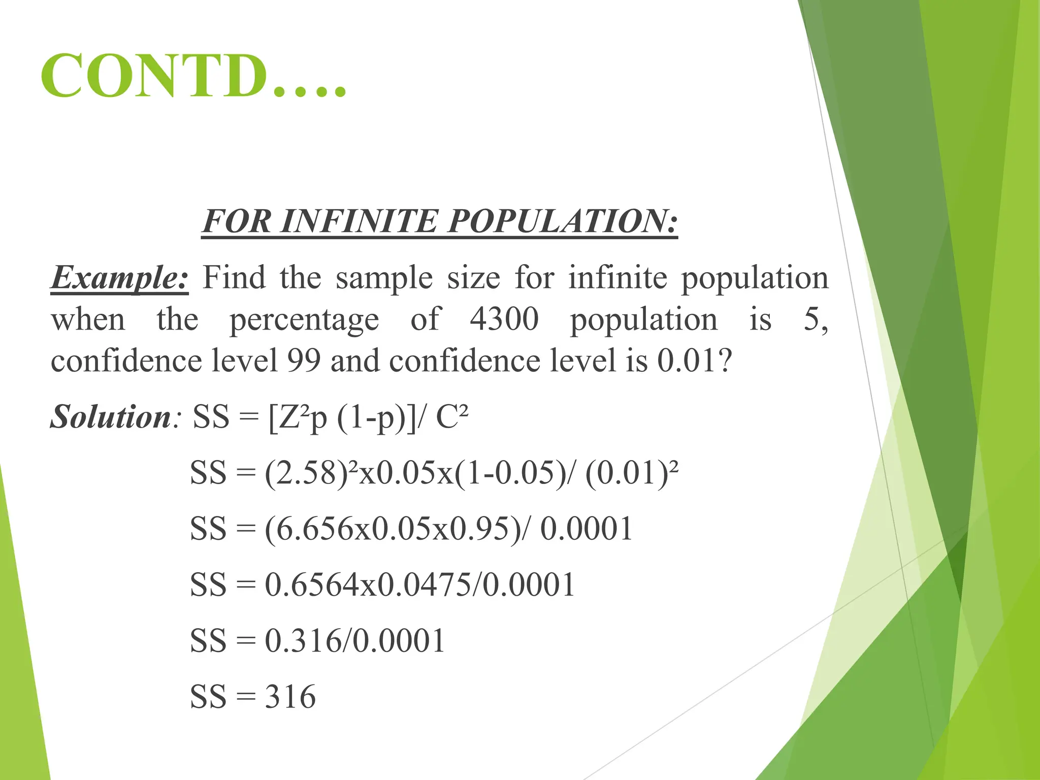 CONTD….
FOR INFINITE POPULATION:
Example: Find the sample size for infinite population
when the percentage of 4300 population is 5,
confidence level 99 and confidence level is 0.01?
Solution: SS = [Z²p (1-p)]/ C²
SS = (2.58)²x0.05x(1-0.05)/ (0.01)²
SS = (6.656x0.05x0.95)/ 0.0001
SS = 0.6564x0.0475/0.0001
SS = 0.316/0.0001
SS = 316
 