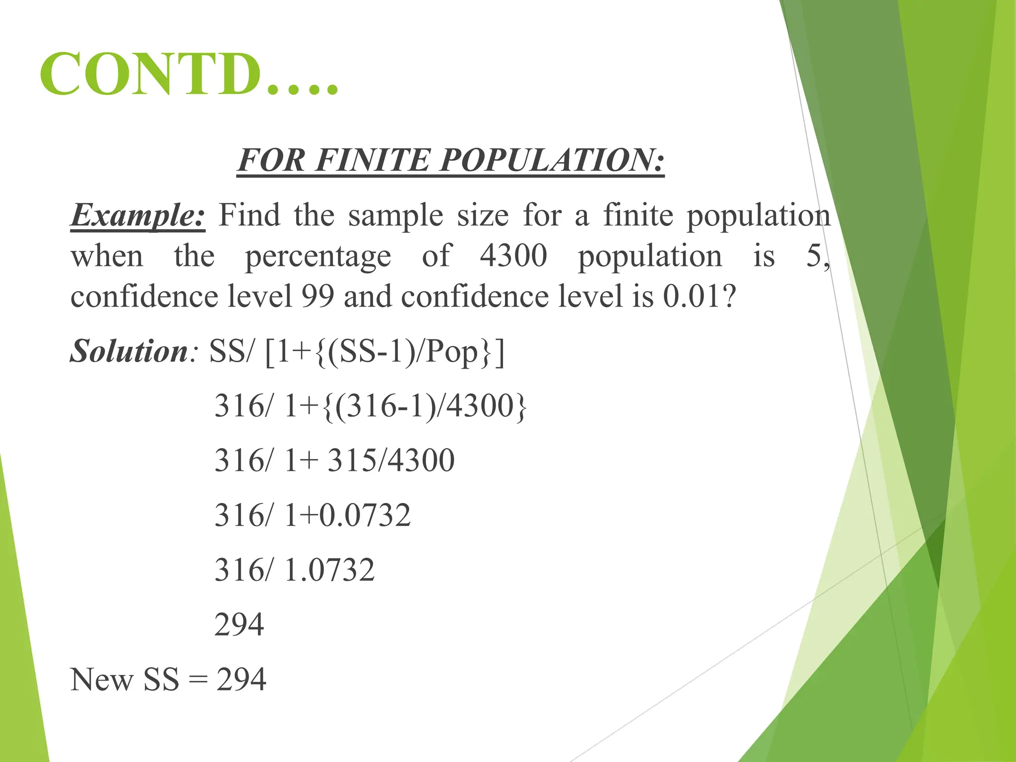 CONTD….
FOR FINITE POPULATION:
Example: Find the sample size for a finite population
when the percentage of 4300 population is 5,
confidence level 99 and confidence level is 0.01?
Solution: SS/ [1+{(SS-1)/Pop}]
316/ 1+{(316-1)/4300}
316/ 1+ 315/4300
316/ 1+0.0732
316/ 1.0732
294
New SS = 294
 