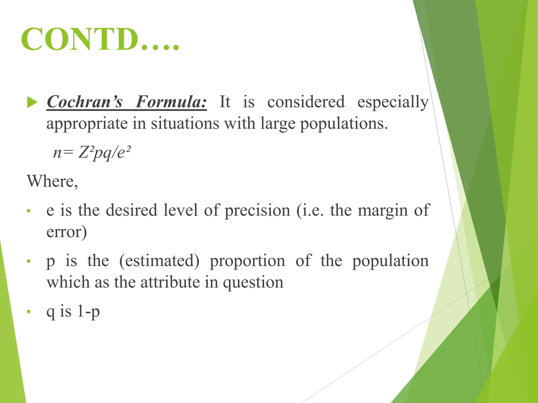 CONTD….
 Cochran’s Formula: It is considered especially
appropriate in situations with large populations.
n= Z²pq/e²
Where,
• e is the desired level of precision (i.e. the margin of
error)
• p is the (estimated) proportion of the population
which as the attribute in question
• q is 1-p
 