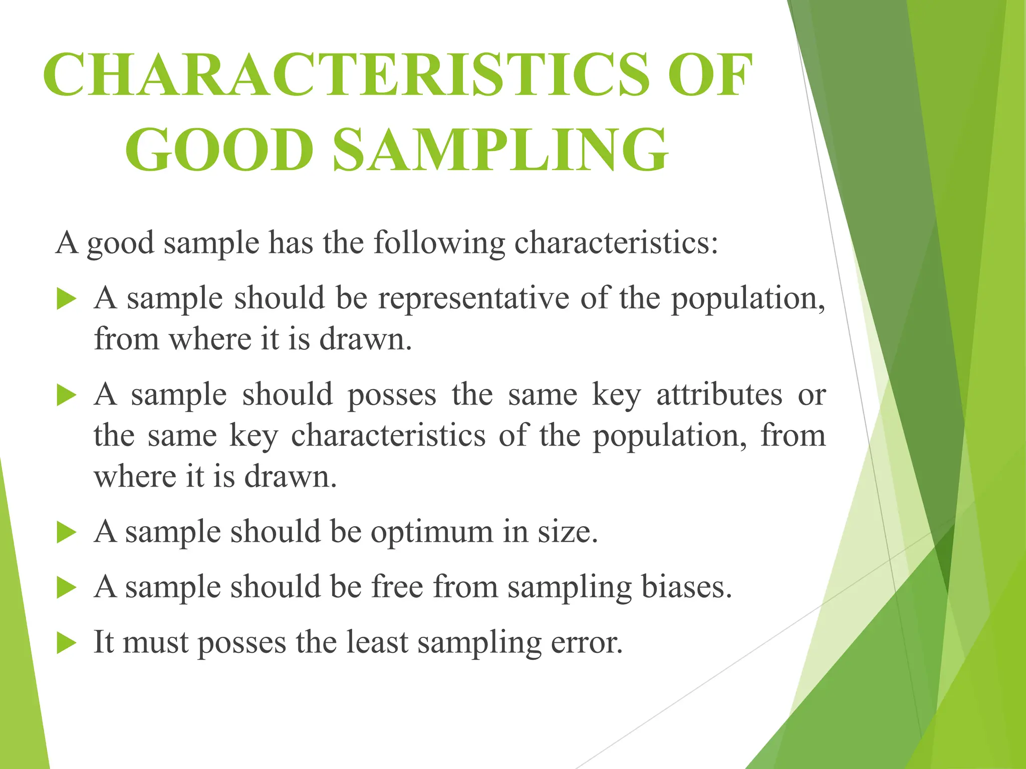 CHARACTERISTICS OF
GOOD SAMPLING
A good sample has the following characteristics:
 A sample should be representative of the population,
from where it is drawn.
 A sample should posses the same key attributes or
the same key characteristics of the population, from
where it is drawn.
 A sample should be optimum in size.
 A sample should be free from sampling biases.
 It must posses the least sampling error.
 