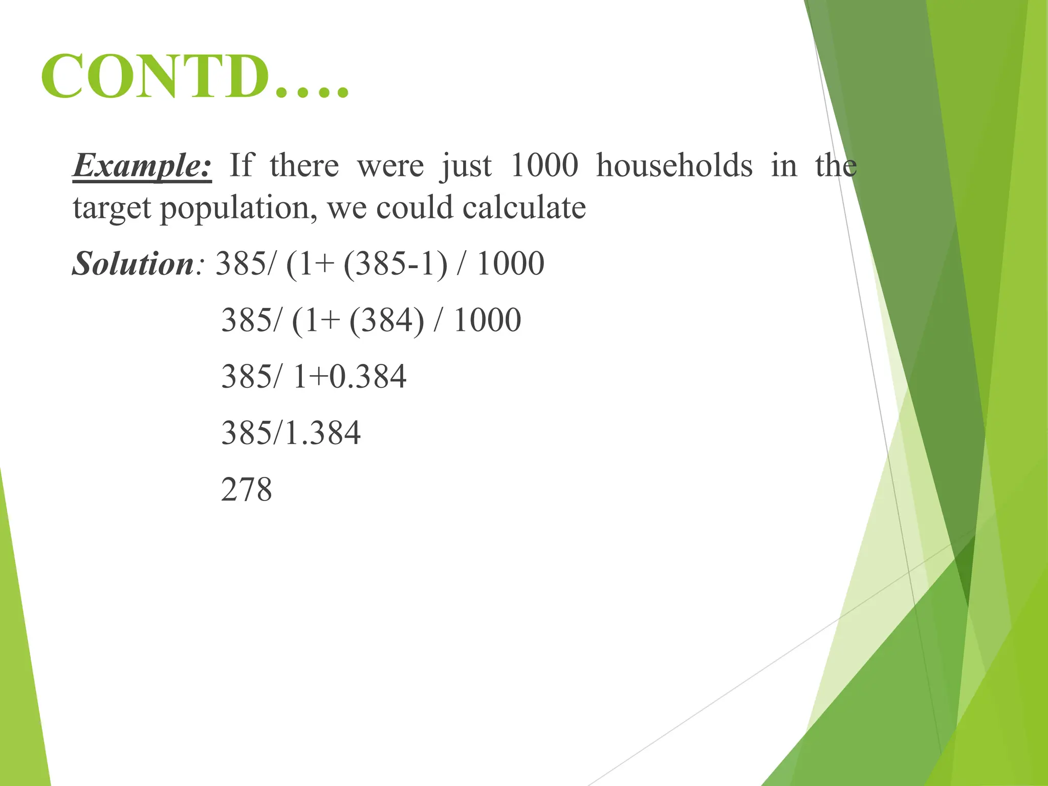 CONTD….
Example: If there were just 1000 households in the
target population, we could calculate
Solution: 385/ (1+ (385-1) / 1000
385/ (1+ (384) / 1000
385/ 1+0.384
385/1.384
278
 