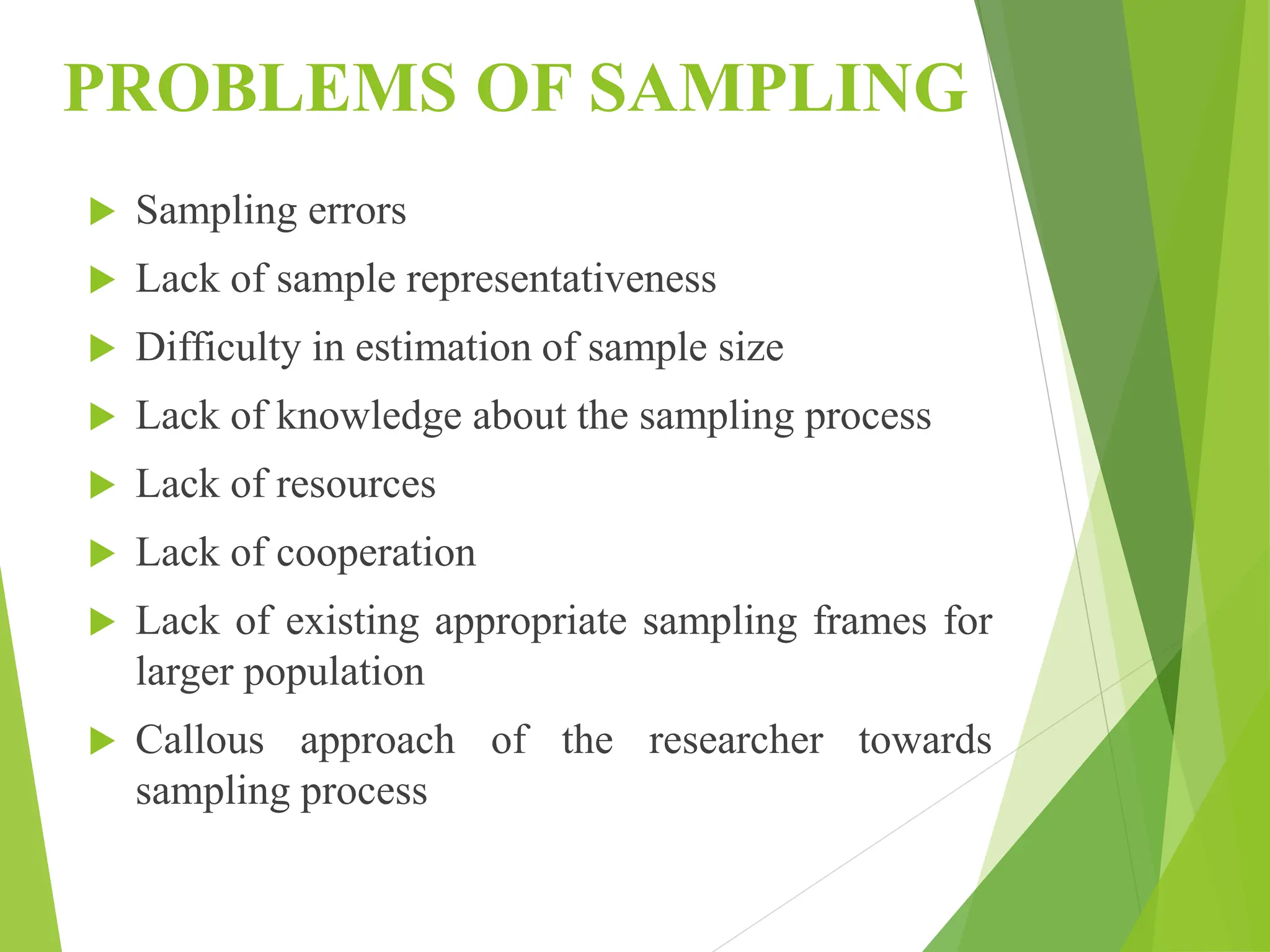 PROBLEMS OF SAMPLING
 Sampling errors
 Lack of sample representativeness
 Difficulty in estimation of sample size
 Lack of knowledge about the sampling process
 Lack of resources
 Lack of cooperation
 Lack of existing appropriate sampling frames for
larger population
 Callous approach of the researcher towards
sampling process
 