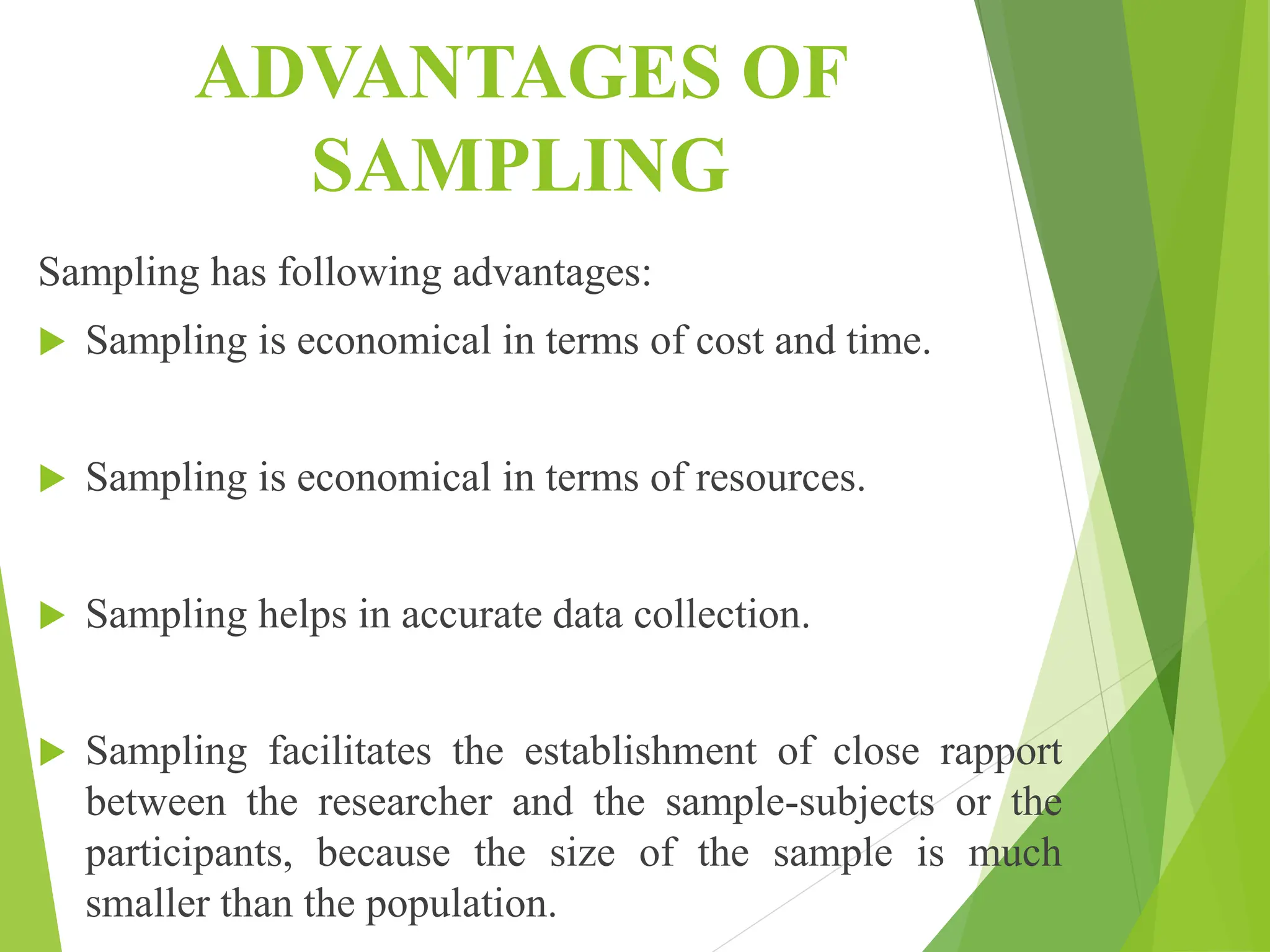 ADVANTAGES OF
SAMPLING
Sampling has following advantages:
 Sampling is economical in terms of cost and time.
 Sampling is economical in terms of resources.
 Sampling helps in accurate data collection.
 Sampling facilitates the establishment of close rapport
between the researcher and the sample-subjects or the
participants, because the size of the sample is much
smaller than the population.
 