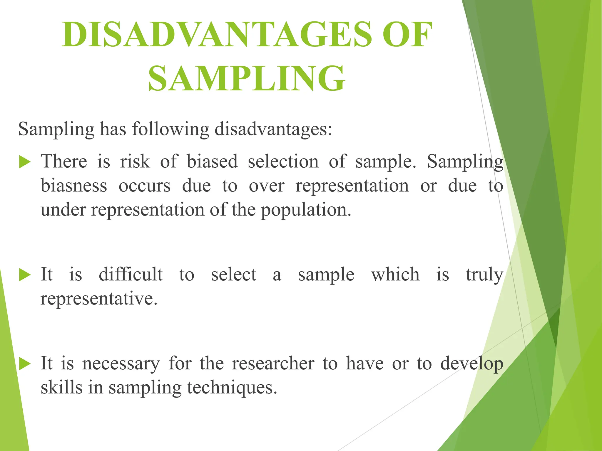 DISADVANTAGES OF
SAMPLING
Sampling has following disadvantages:
 There is risk of biased selection of sample. Sampling
biasness occurs due to over representation or due to
under representation of the population.
 It is difficult to select a sample which is truly
representative.
 It is necessary for the researcher to have or to develop
skills in sampling techniques.
 
