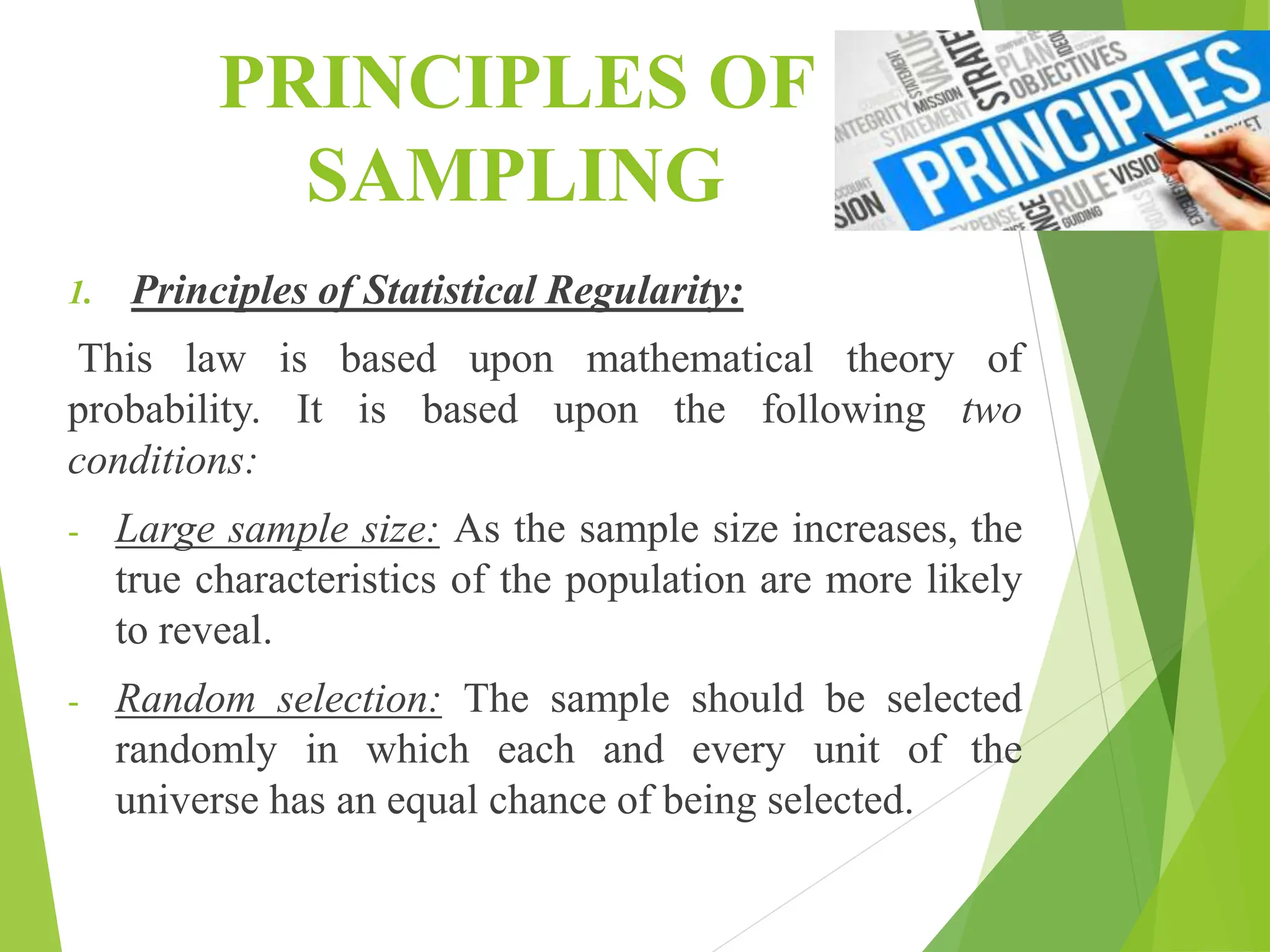 PRINCIPLES OF
SAMPLING
1. Principles of Statistical Regularity:
This law is based upon mathematical theory of
probability. It is based upon the following two
conditions:
- Large sample size: As the sample size increases, the
true characteristics of the population are more likely
to reveal.
- Random selection: The sample should be selected
randomly in which each and every unit of the
universe has an equal chance of being selected.
 