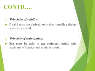CONTD….
3. Principles of validity:
 If valid tests are derived, only then sampling design
is termed as valid.
4. Principle of optimization:
 One must be able to get optimum results with
maximum efficiency and minimum cost.
 