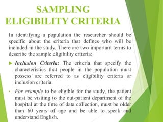 SAMPLING
ELIGIBILITY CRITERIA
In identifying a population the researcher should be
specific about the criteria that defines who will be
included in the study. There are two important terms to
describe the sample eligibility criteria:
 Inclusion Criteria: The criteria that specify the
characteristics that people in the population must
possess are referred to as eligibility criteria or
inclusion criteria.
• For example to be eligible for the study, the patient
must be visiting to the out-patient department of the
hospital at the time of data collection, must be older
than 60 years of age and be able to speak and
understand English.
 