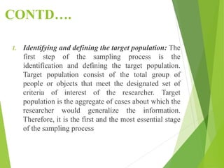 CONTD….
1. Identifying and defining the target population: The
first step of the sampling process is the
identification and defining the target population.
Target population consist of the total group of
people or objects that meet the designated set of
criteria of interest of the researcher. Target
population is the aggregate of cases about which the
researcher would generalize the information.
Therefore, it is the first and the most essential stage
of the sampling process
 