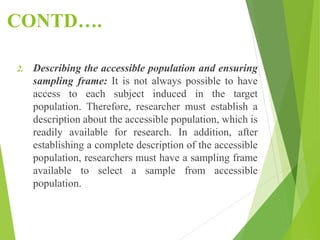 CONTD….
2. Describing the accessible population and ensuring
sampling frame: It is not always possible to have
access to each subject induced in the target
population. Therefore, researcher must establish a
description about the accessible population, which is
readily available for research. In addition, after
establishing a complete description of the accessible
population, researchers must have a sampling frame
available to select a sample from accessible
population.
 