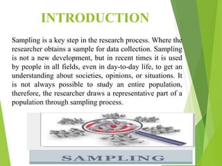INTRODUCTION
Sampling is a key step in the research process. Where the
researcher obtains a sample for data collection. Sampling
is not a new development, but in recent times it is used
by people in all fields, even in day-to-day life, to get an
understanding about societies, opinions, or situations. It
is not always possible to study an entire population,
therefore, the researcher draws a representative part of a
population through sampling process.
 