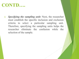 CONTD….
3. Specifying the sampling unit: Next, the researcher
must establish the specific inclusion and exclusion
criteria to select a particular sampling unit.
Therefore, specifying the sampling units helps the
researcher eliminate the confusion while the
selection of the sample.
 