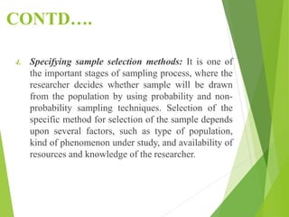 CONTD….
4. Specifying sample selection methods: It is one of
the important stages of sampling process, where the
researcher decides whether sample will be drawn
from the population by using probability and non-
probability sampling techniques. Selection of the
specific method for selection of the sample depends
upon several factors, such as type of population,
kind of phenomenon under study, and availability of
resources and knowledge of the researcher.
 