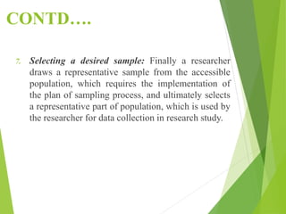 CONTD….
7. Selecting a desired sample: Finally a researcher
draws a representative sample from the accessible
population, which requires the implementation of
the plan of sampling process, and ultimately selects
a representative part of population, which is used by
the researcher for data collection in research study.
 