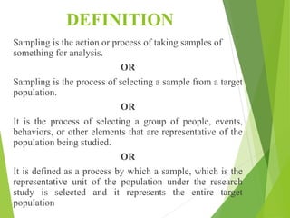 DEFINITION
Sampling is the action or process of taking samples of
something for analysis.
OR
Sampling is the process of selecting a sample from a target
population.
OR
It is the process of selecting a group of people, events,
behaviors, or other elements that are representative of the
population being studied.
OR
It is defined as a process by which a sample, which is the
representative unit of the population under the research
study is selected and it represents the entire target
population
 