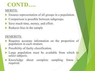 CONTD….
MERITS:
 Ensures representation of all groups in a population.
 Comparison is possible between subgroups.
 Save much time, money, and effort.
 Reduces bias in the sample
DEMERITS:
 Requires accurate information on the proportion of
population in each stratum.
 Possibility of faulty classification.
 Large population must be available from which to
select subjects.
 Knowledge about complete sampling frame is
required.
 