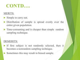 CONTD….
MERITS:
 Simple to carry out.
 Distribution of sample is spread evenly over the
entire given population.
 Time-consuming and is cheaper than simple random
sampling technique.
DEMERITS:
 If first subject is not randomly selected, then it
becomes a nonrandom sampling technique.
 Sometimes this may result in biased sample.
 