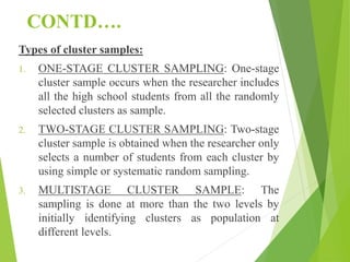 CONTD….
Types of cluster samples:
1. ONE-STAGE CLUSTER SAMPLING: One-stage
cluster sample occurs when the researcher includes
all the high school students from all the randomly
selected clusters as sample.
2. TWO-STAGE CLUSTER SAMPLING: Two-stage
cluster sample is obtained when the researcher only
selects a number of students from each cluster by
using simple or systematic random sampling.
3. MULTISTAGE CLUSTER SAMPLE: The
sampling is done at more than the two levels by
initially identifying clusters as population at
different levels.
 