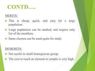 CONTD….
MERITS:
 This is cheap, quick, and easy for a large
population.
 Large population can be studied, and require only
list of the members.
 Same clusters can be used again for study.
DEMERITS:
 Not useful in small homogenous group.
 The cost to reach an element to sample is very high.
 