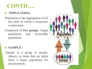 CONTD….
 POPULATION:
Population is the aggregation of all
the units in which a researcher
is interested.
Composed of two groups: Target
population and Accessible
population
 SAMPLE :
Sample is a group of people,
objects, or items that are taken
from a larger population for
measurement.
 