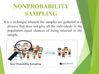 NONPROBABILITY
SAMPLING
It is a technique wherein the samples are gathered in a
process that does not give all the individuals in the
population equal chances of being selected in the
sample.
 