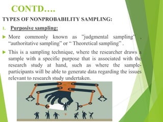 CONTD….
TYPES OF NONPROBABILITY SAMPLING:
1. Purposive sampling:
 More commonly known as ”judgmental sampling” ,
“authoritative sampling” or “ Theoretical sampling” .
 This is a sampling technique, where the researcher draws a
sample with a specific purpose that is associated with the
research study at hand, such as where the sample-
participants will be able to generate data regarding the issues
relevant to research study undertaken.
 