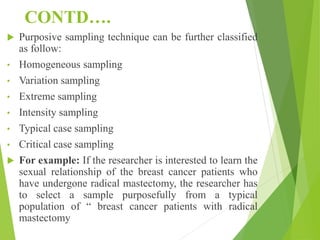 CONTD….
 Purposive sampling technique can be further classified
as follow:
• Homogeneous sampling
• Variation sampling
• Extreme sampling
• Intensity sampling
• Typical case sampling
• Critical case sampling
 For example: If the researcher is interested to learn the
sexual relationship of the breast cancer patients who
have undergone radical mastectomy, the researcher has
to select a sample purposefully from a typical
population of “ breast cancer patients with radical
mastectomy
 