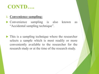 CONTD….
2. Convenience sampling:
 Convenience sampling is also known as
“Accidental sampling technique”.
 This is a sampling technique where the researcher
selects a sample which is most readily or more
conveniently available to the researcher for the
research study or at the time of the research study.
 
