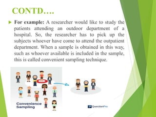 CONTD….
 For example: A researcher would like to study the
patients attending an outdoor department of a
hospital. So, the researcher has to pick up the
subjects whoever have come to attend the outpatient
department. When a sample is obtained in this way,
such as whoever available is included in the sample,
this is called convenient sampling technique.
 