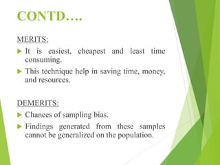 CONTD….
MERITS:
 It is easiest, cheapest and least time
consuming.
 This technique help in saving time, money,
and resources.
DEMERITS:
 Chances of sampling bias.
 Findings generated from these samples
cannot be generalized on the population.
 