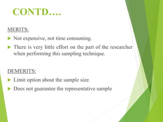 CONTD….
MERITS:
 Not expensive, not time consuming.
 There is very little effort on the part of the researcher
when performing this sampling technique.
DEMERITS:
 Limit option about the sample size.
 Does not guarantee the representative sample
 